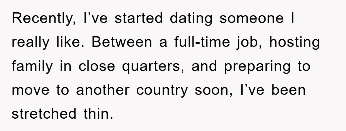 Recently, I’ve started dating someone I really like. Between a full-time job, hosting family in close quarters, and preparing to move to another country soon, I’ve been stretched thin.