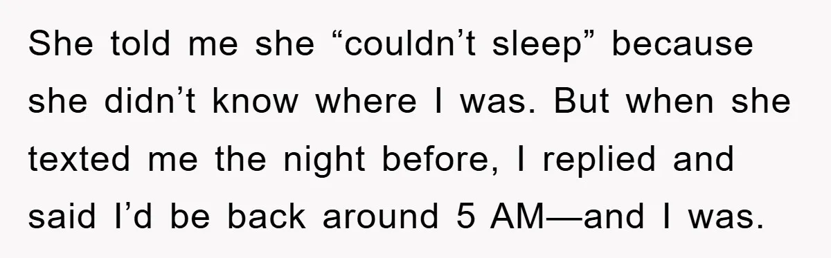She told me she “couldn’t sleep” because she didn’t know where I was. But when she texted me the night before, I replied and said I’d be back around 5...