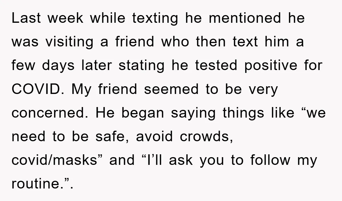 Last week while texting he mentioned he was visiting a friend who then text him a few days later stating he tested positive for COVID. My friend seemed to be...