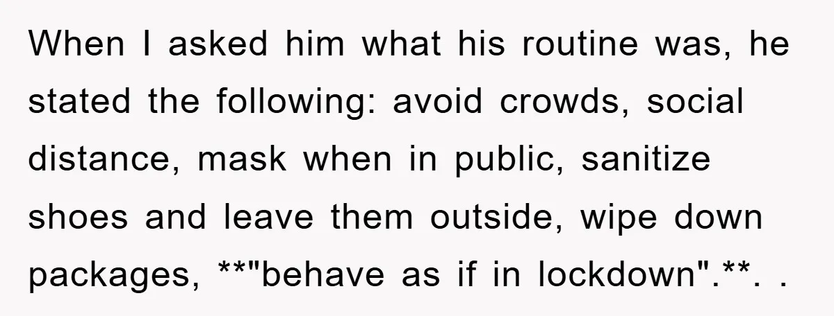 When I asked him what his routine was, he stated the following: avoid crowds, social distance, mask when in public, sanitize shoes and leave them outside, wipe down packages, **"behave...