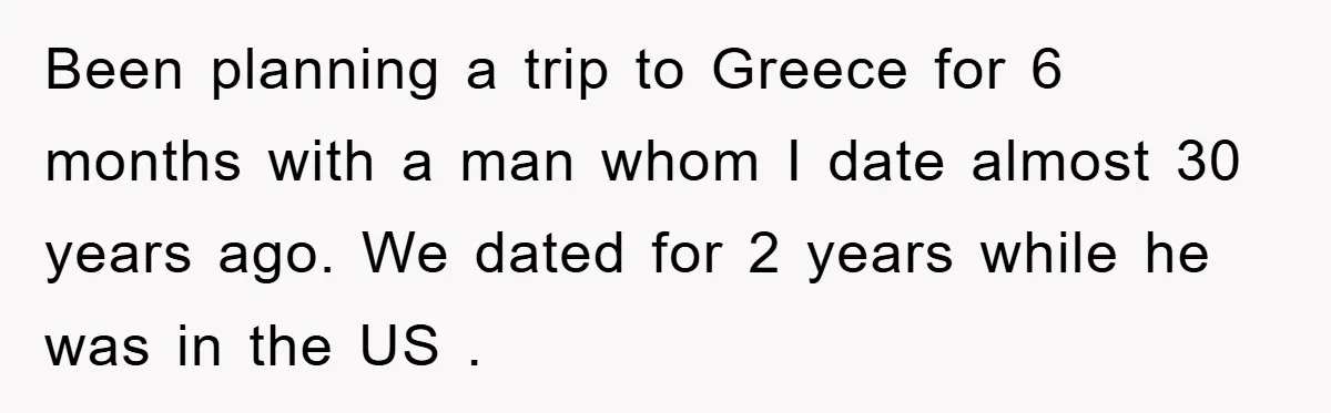 Been planning a trip to Greece for 6 months with a man whom I date almost 30 years ago. We dated for 2 years while he was in the US...