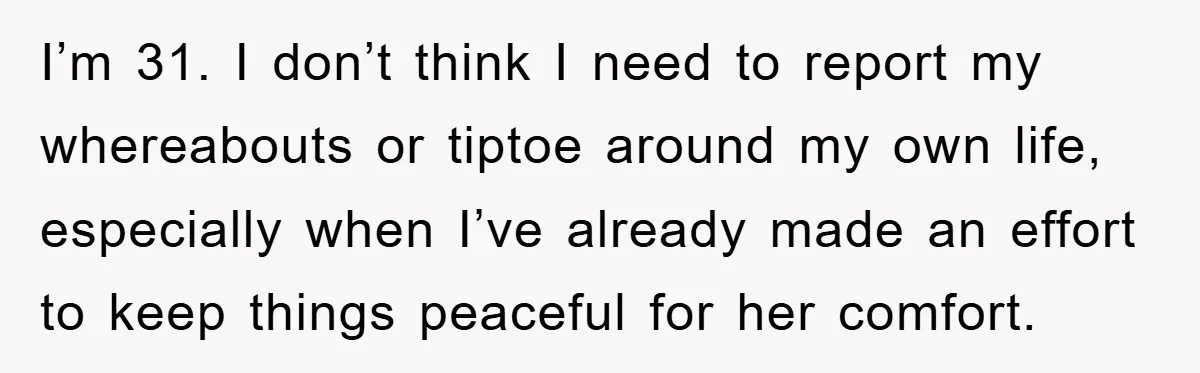 I’m 31. I don’t think I need to report my whereabouts or tiptoe around my own life, especially when I’ve already made an effort to keep things peaceful for her...