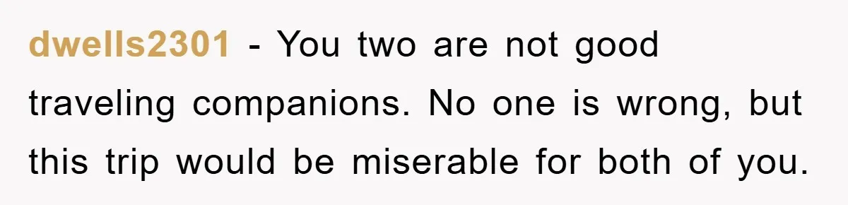 dwells2301 − You two are not good traveling companions. No one is wrong, but this trip would be miserable for both of you.