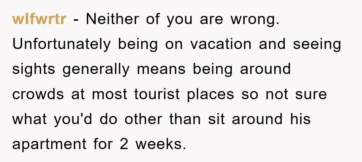 wlfwrtr − Neither of you are wrong. Unfortunately being on vacation and seeing sights generally means being around crowds at most tourist places so not sure what you'd do other...