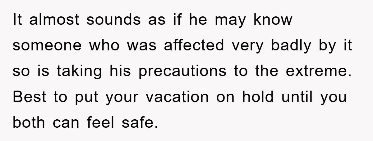 It almost sounds as if he may know someone who was affected very badly by it so is taking his precautions to the extreme. Best to put your vacation on...