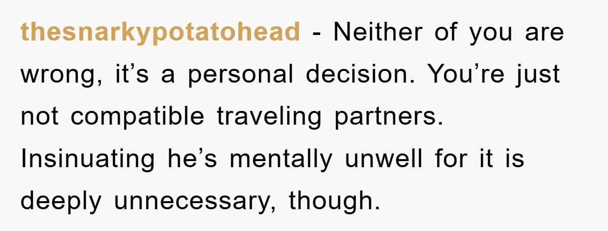 thesnarkypotatohead − Neither of you are wrong, it’s a personal decision. You’re just not compatible traveling partners. Insinuating he’s mentally unwell for it is deeply unnecessary, though.