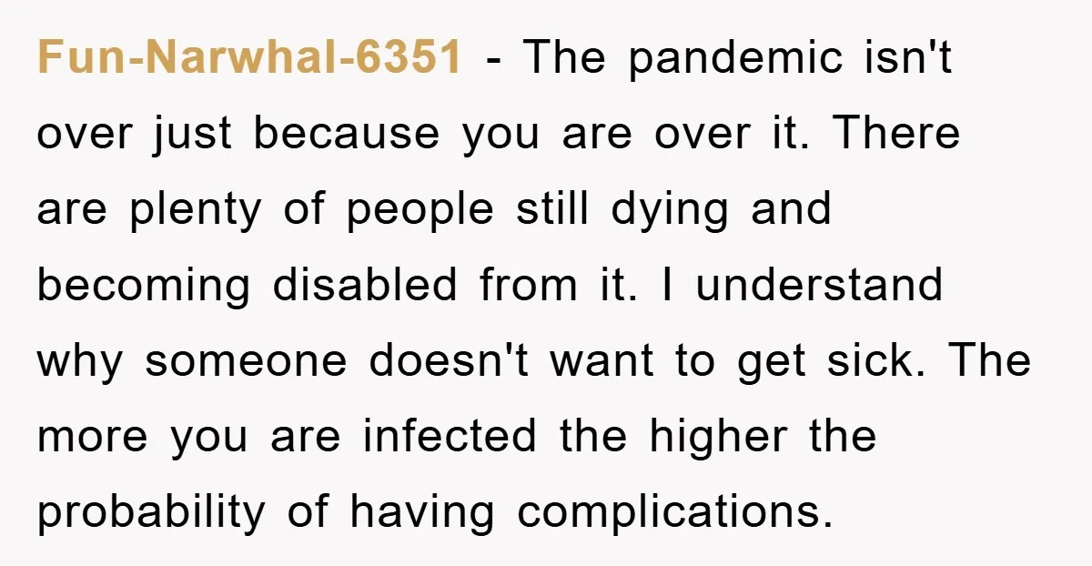 Fun-Narwhal-6351 − The pandemic isn't over just because you are over it. There are plenty of people still dying and becoming disabled from it. I understand why someone doesn't want...