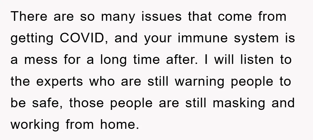 There are so many issues that come from getting COVID, and your immune system is a mess for a long time after. I will listen to the experts who are...