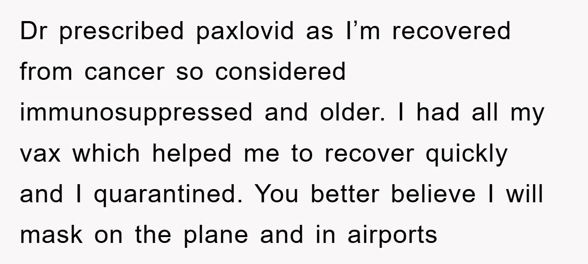 Dr prescribed paxlovid as I’m recovered from cancer so considered immunosuppressed and older. I had all my vax which helped me to recover quickly and I quarantined. You better believe...