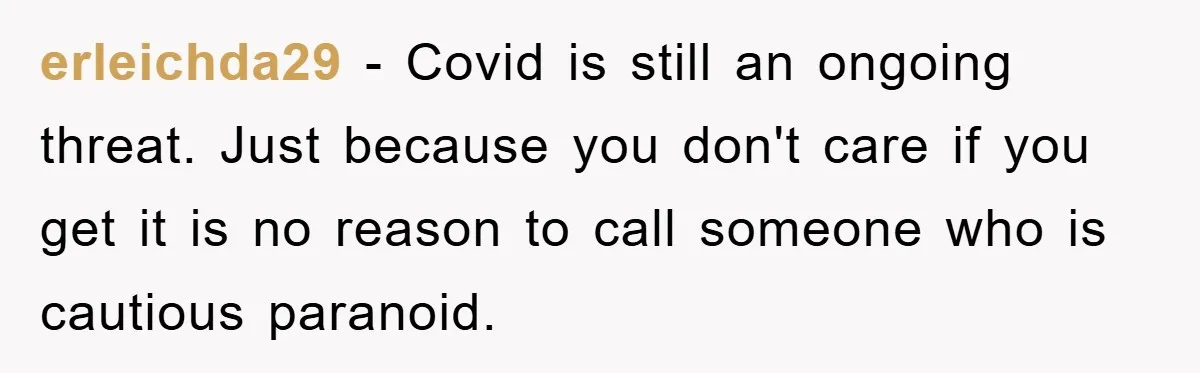 erleichda29 − Covid is still an ongoing threat. Just because you don't care if you get it is no reason to call someone who is cautious paranoid.