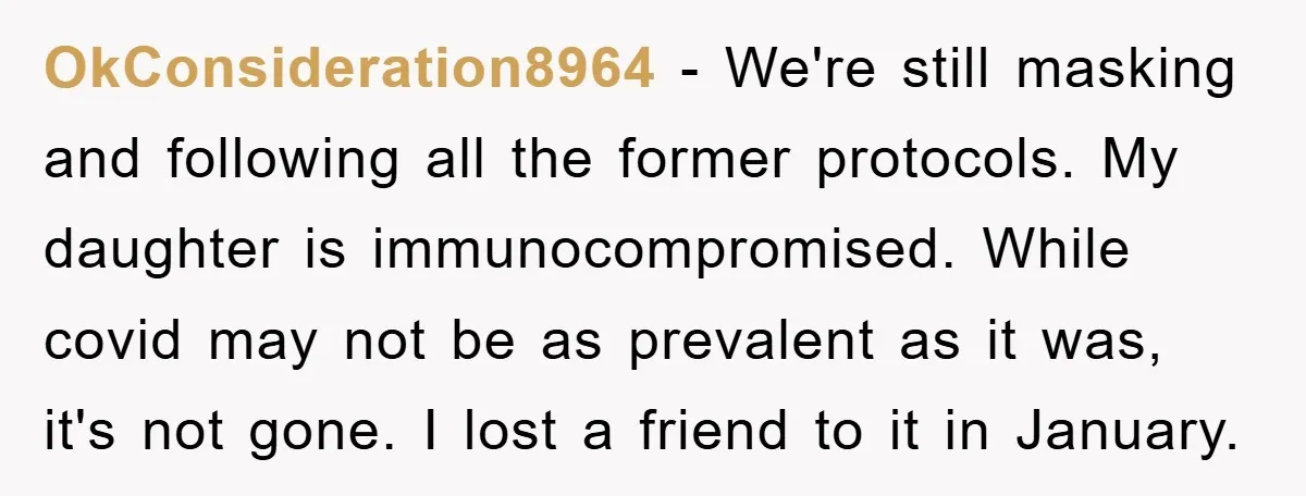 OkConsideration8964 − We're still masking and following all the former protocols. My daughter is immunocompromised. While covid may not be as prevalent as it was, it's not gone. I lost...