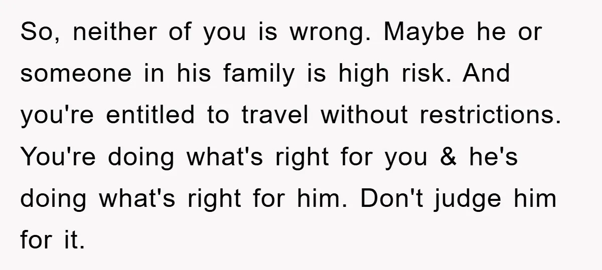 So, neither of you is wrong. Maybe he or someone in his family is high risk. And you're entitled to travel without restrictions. You're doing what's right for you &...