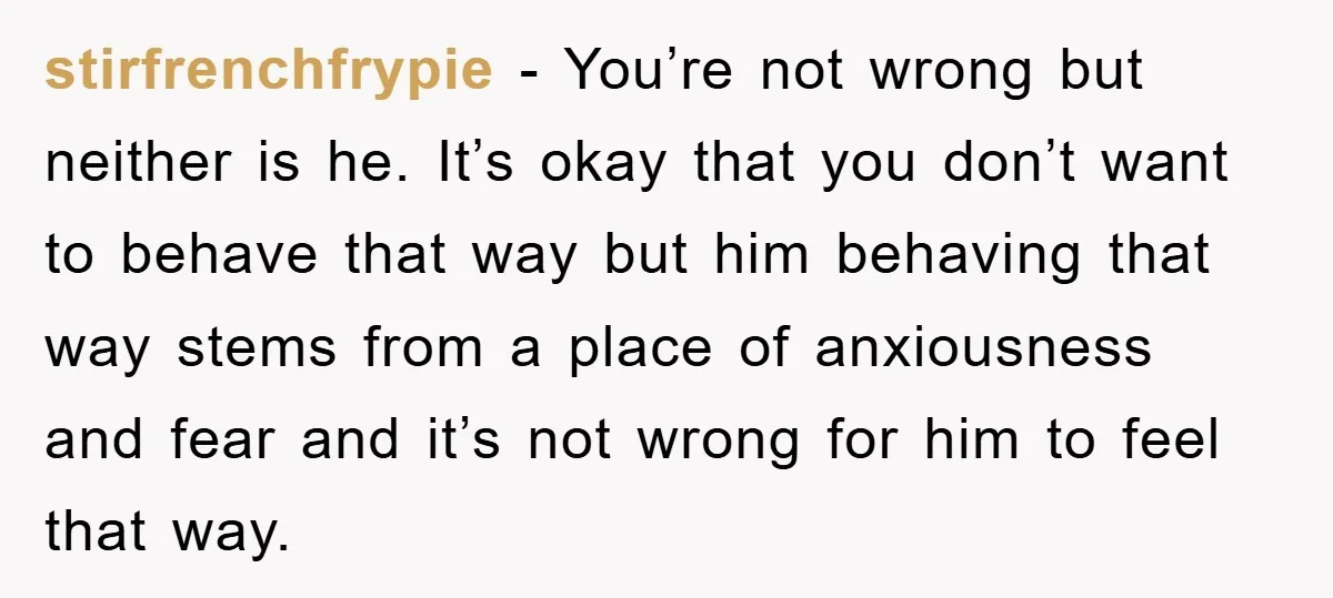 stirfrenchfrypie − You’re not wrong but neither is he. It’s okay that you don’t want to behave that way but him behaving that way stems from a place of anxiousness...