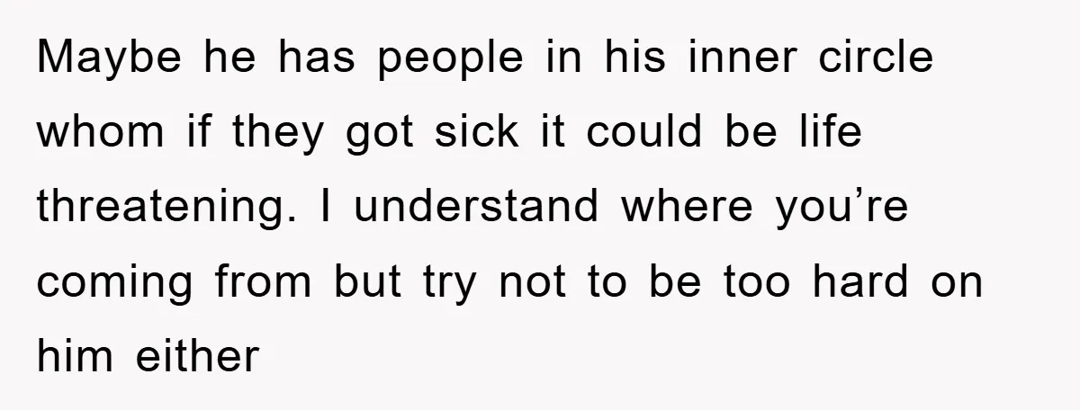 Maybe he has people in his inner circle whom if they got sick it could be life threatening. I understand where you’re coming from but try not to be too...