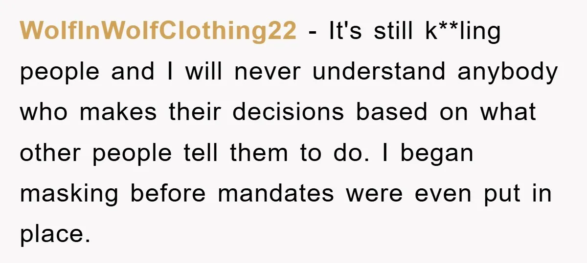 WolfInWolfClothing22 − It's still k**ling people and I will never understand anybody who makes their decisions based on what other people tell them to do. I began masking before mandates...