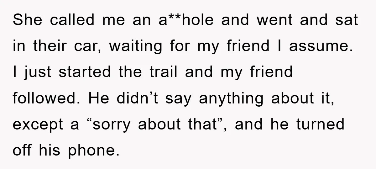 She called me an a**hole and went and sat in their car, waiting for my friend I assume. I just started the trail and my friend followed. He didn’t say...