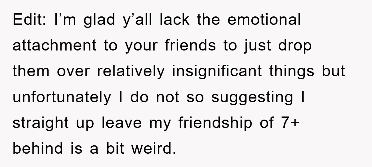 Edit: I’m glad y’all lack the emotional attachment to your friends to just drop them over relatively insignificant things but unfortunately I do not so suggesting I straight up leave...