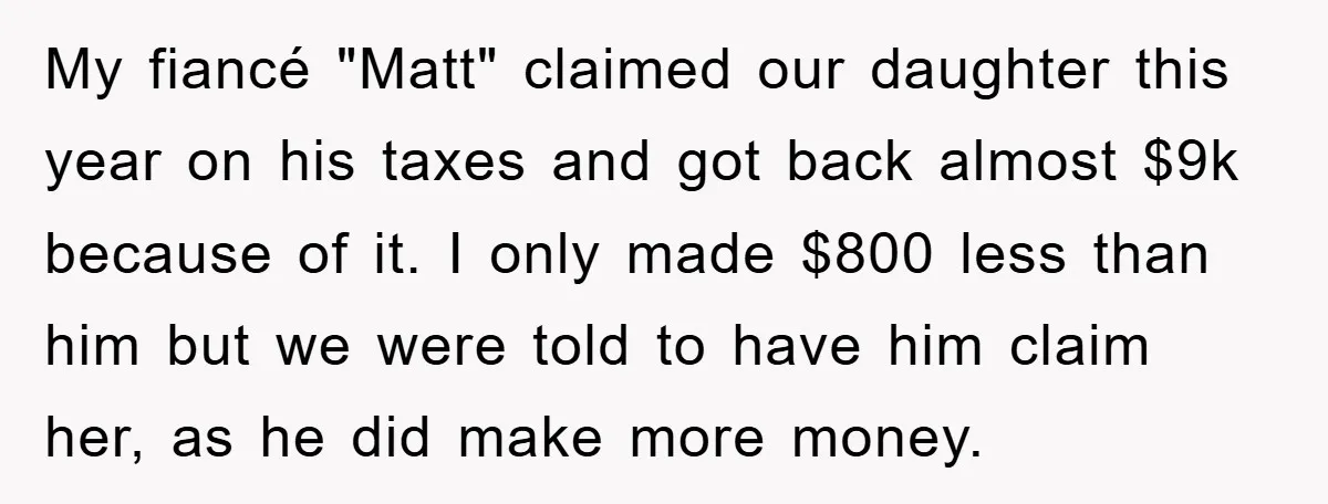 My fiancé "Matt" claimed our daughter this year on his taxes and got back almost $9k because of it. I only made $800 less than him but we were told...