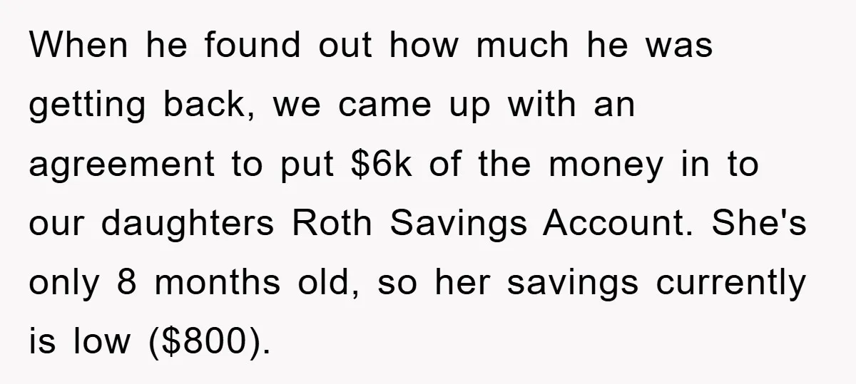 When he found out how much he was getting back, we came up with an agreement to put $6k of the money in to our daughters Roth Savings Account. She's...