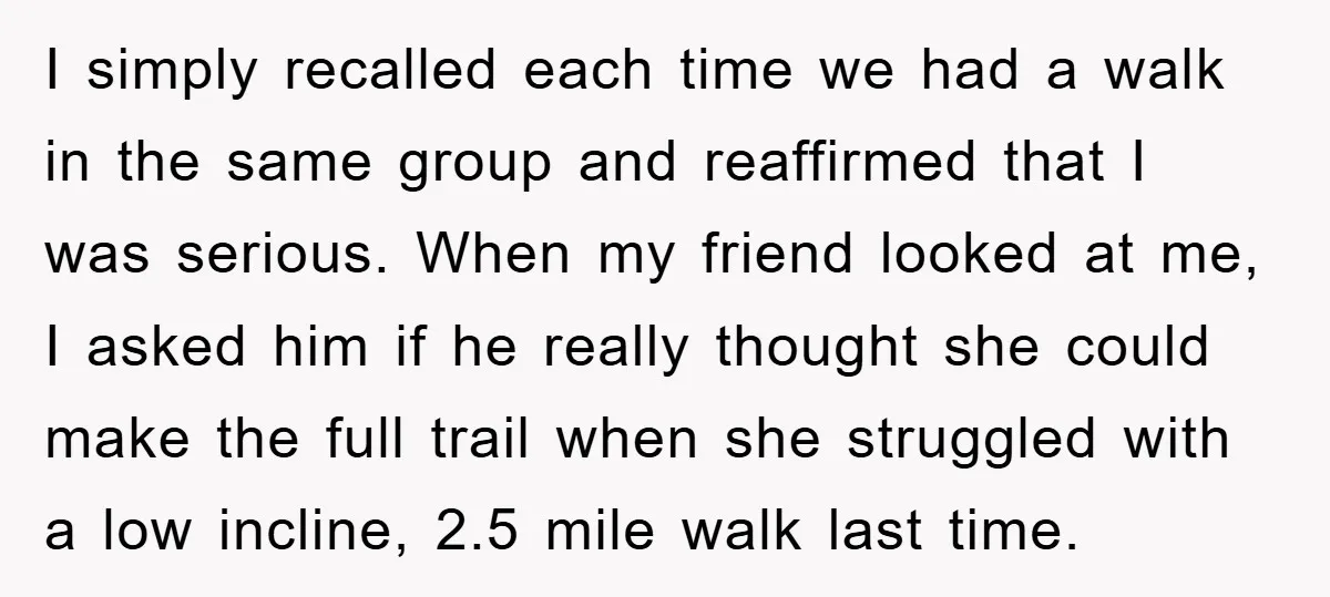 I simply recalled each time we had a walk in the same group and reaffirmed that I was serious. When my friend looked at me, I asked him if he...