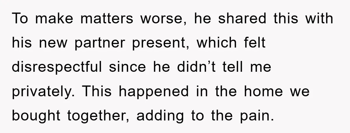 To make matters worse, he shared this with his new partner present, which felt disrespectful since he didn’t tell me privately. This happened in the home we bought together, adding...