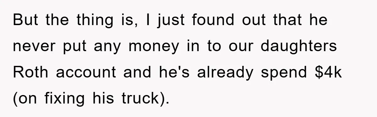 But the thing is, I just found out that he never put any money in to our daughters Roth account and he's already spend $4k (on fixing his truck).