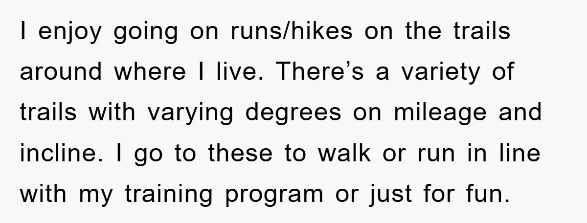 I enjoy going on runs/hikes on the trails around where I live. There’s a variety of trails with varying degrees on mileage and incline. I go to these to walk...