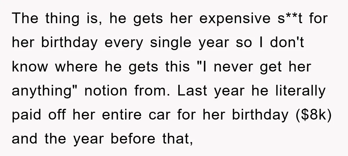 The thing is, he gets her expensive s**t for her birthday every single year so I don't know where he gets this "I never get her anything" notion from. Last...
