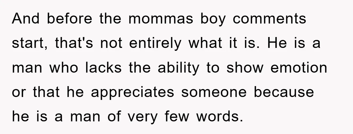 And before the mommas boy comments start, that's not entirely what it is. He is a man who lacks the ability to show emotion or that he appreciates someone because...