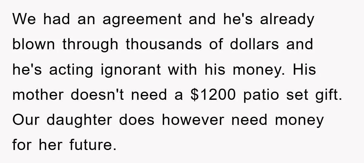 We had an agreement and he's already blown through thousands of dollars and he's acting ignorant with his money. His mother doesn't need a $1200 patio set gift. Our daughter...