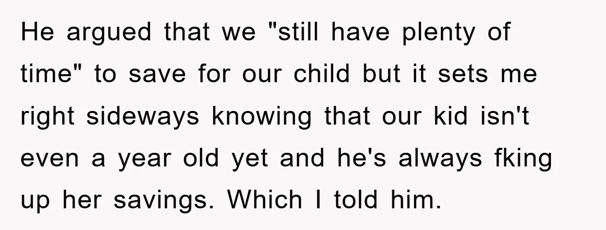 He argued that we "still have plenty of time" to save for our child but it sets me right sideways knowing that our kid isn't even a year old yet...