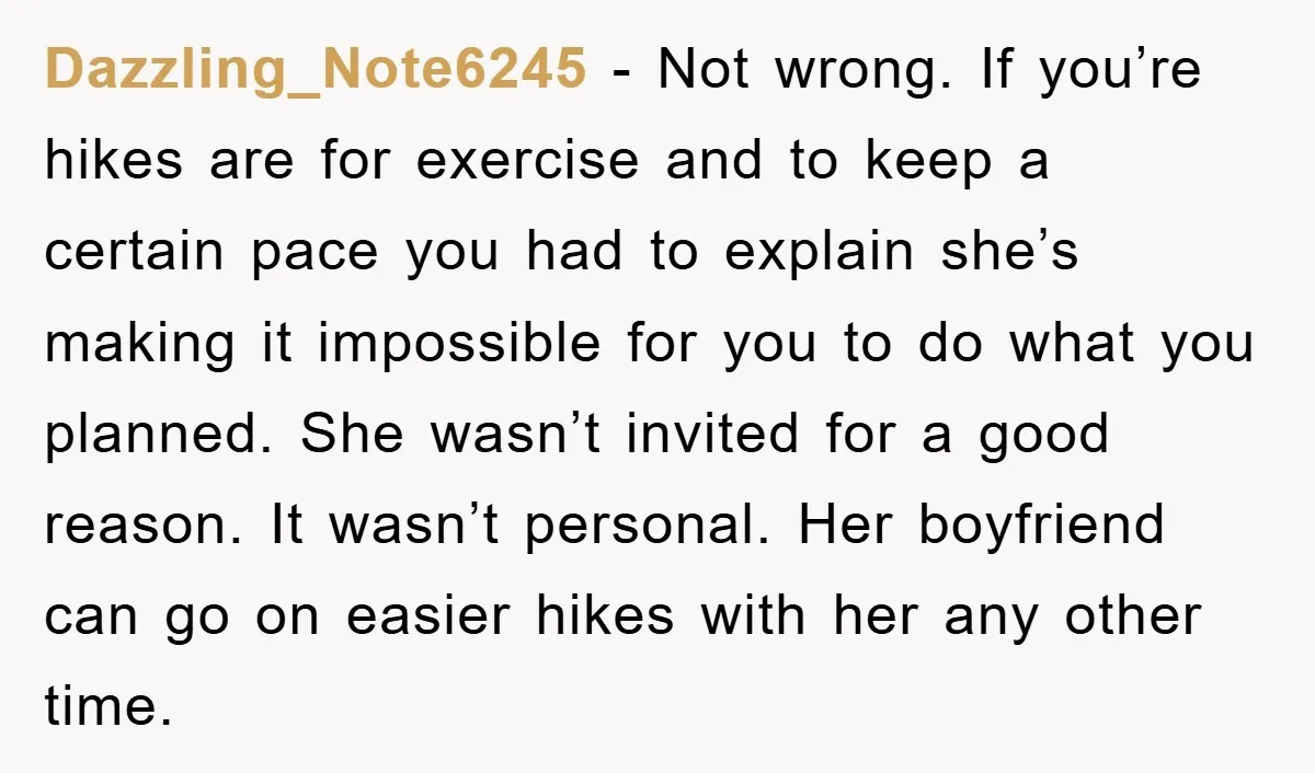Dazzling_Note6245 − Not wrong. If you’re hikes are for exercise and to keep a certain pace you had to explain she’s making it impossible for you to do what you...