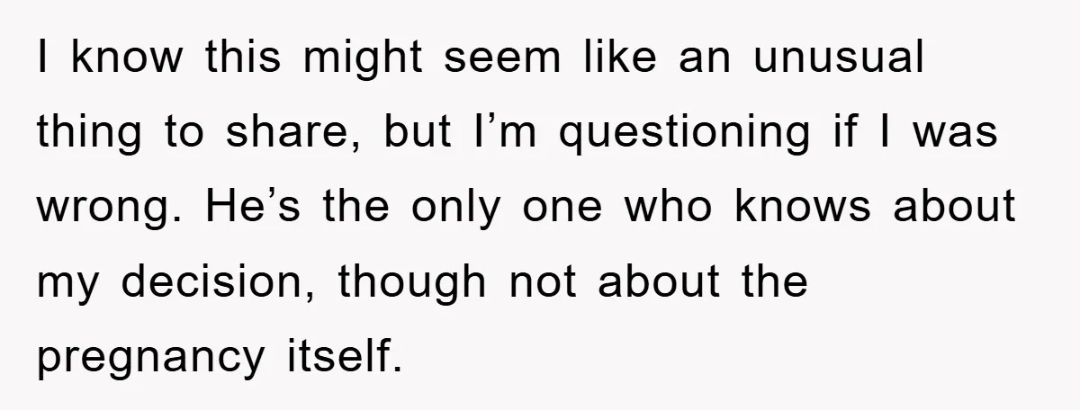 I know this might seem like an unusual thing to share, but I’m questioning if I was wrong. He’s the only one who knows about my decision, though not about...