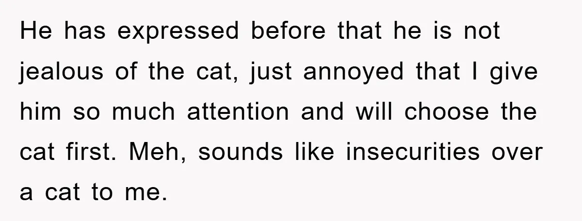 He has expressed before that he is not jealous of the cat, just annoyed that I give him so much attention and will choose the cat first. Meh, sounds like...