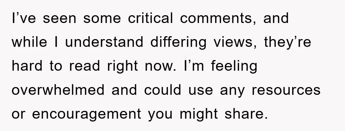 I’ve seen some critical comments, and while I understand differing views, they’re hard to read right now. I’m feeling overwhelmed and could use any resources or encouragement you might share.