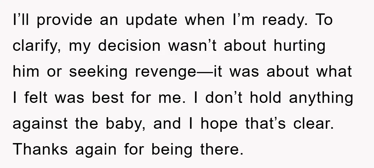 I’ll provide an update when I’m ready. To clarify, my decision wasn’t about hurting him or seeking revenge—it was about what I felt was best for me. I don’t hold...