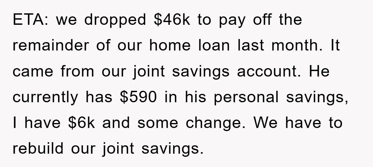 ETA: we dropped $46k to pay off the remainder of our home loan last month. It came from our joint savings account. He currently has $590 in his personal savings,...