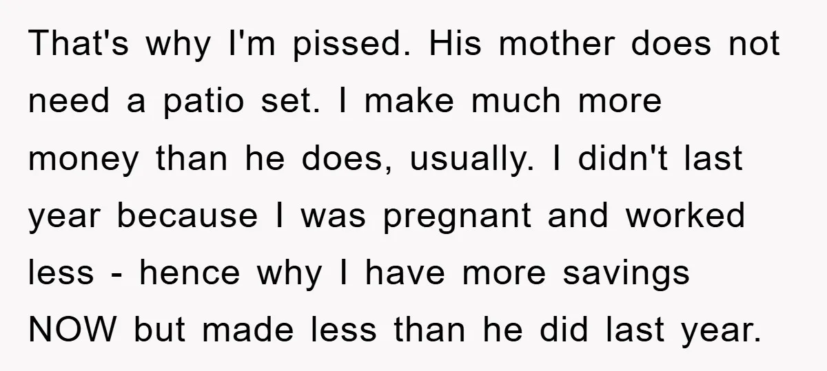 That's why I'm pissed. His mother does not need a patio set. I make much more money than he does, usually. I didn't last year because I was pregnant and...