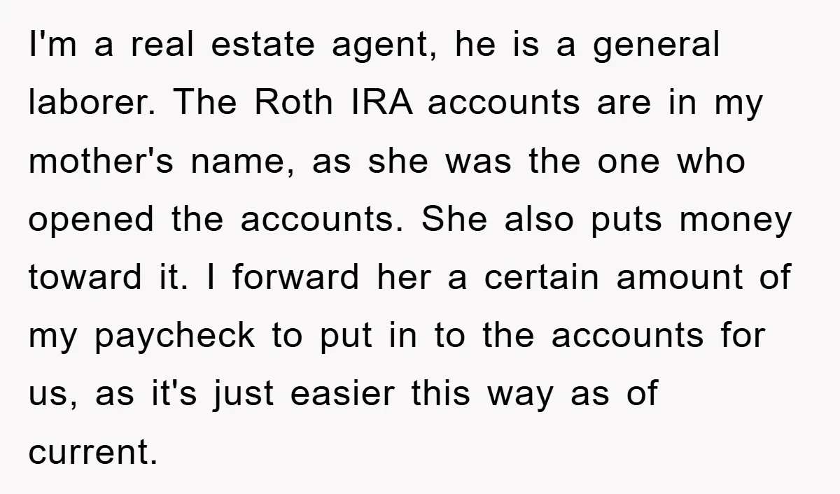 I'm a real estate agent, he is a general laborer. The Roth IRA accounts are in my mother's name, as she was the one who opened the accounts. She also...