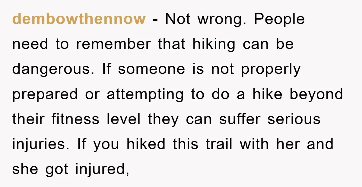dembowthennow − Not wrong. People need to remember that hiking can be dangerous. If someone is not properly prepared or attempting to do a hike beyond their fitness level they...