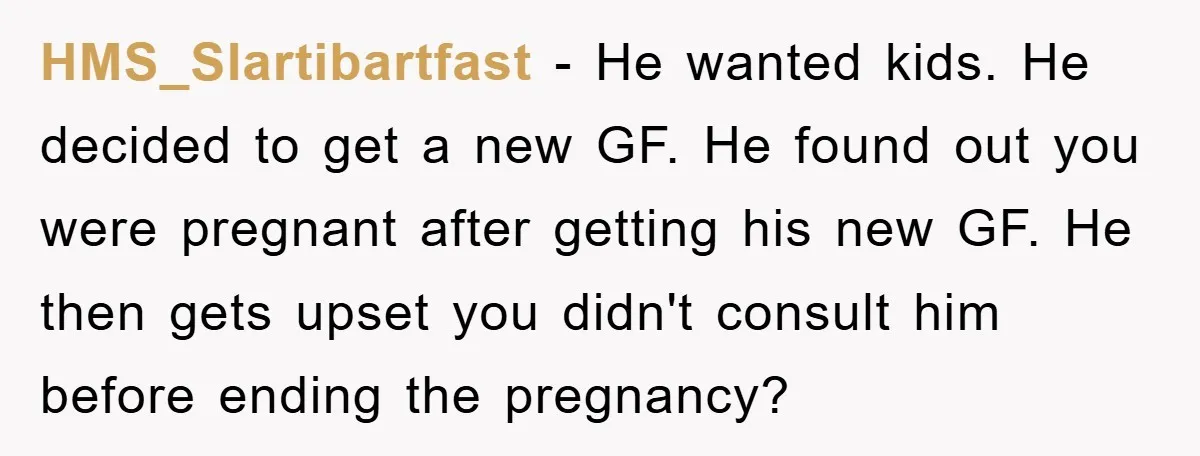 HMS_Slartibartfast − He wanted kids. He decided to get a new GF. He found out you were pregnant after getting his new GF. He then gets upset you didn't consult...