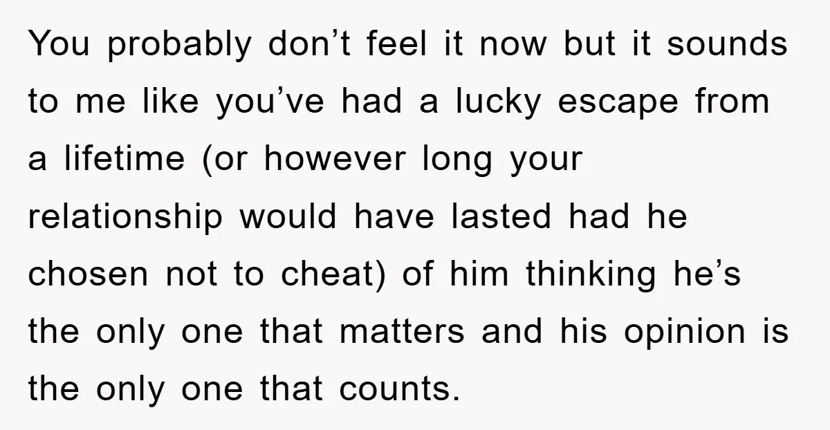 You probably don’t feel it now but it sounds to me like you’ve had a lucky escape from a lifetime (or however long your relationship would have lasted had he...