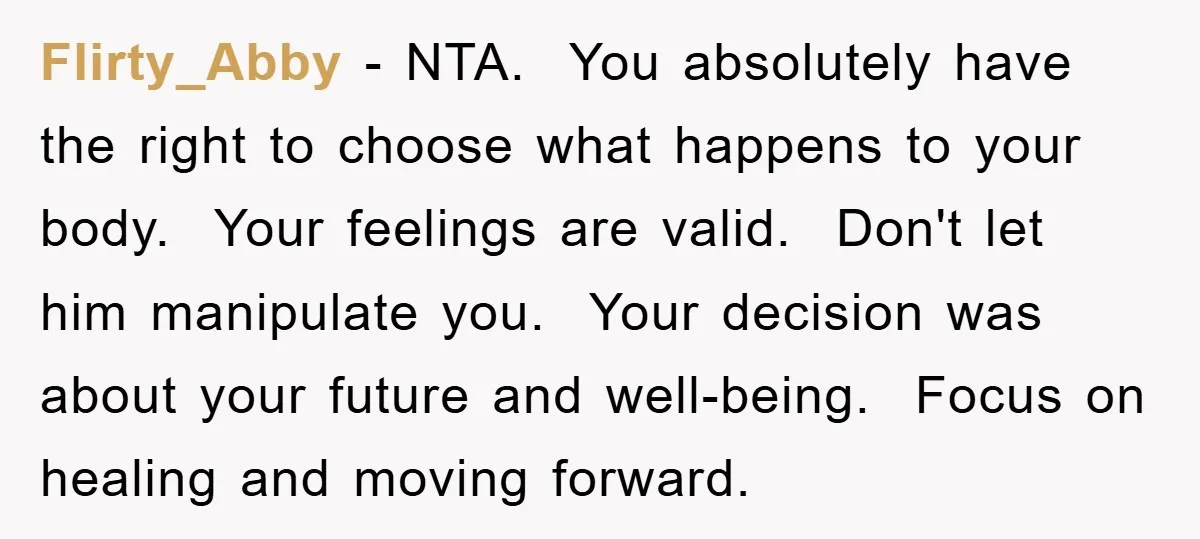 Flirty_Abby − NTA. You absolutely have the right to choose what happens to your body. Your feelings are valid. Don't let him manipulate you. Your decision was about your future...