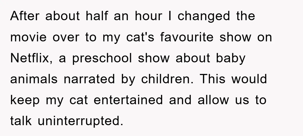 After about half an hour I changed the movie over to my cat's favourite show on Netflix, a preschool show about baby animals narrated by children. This would keep my...