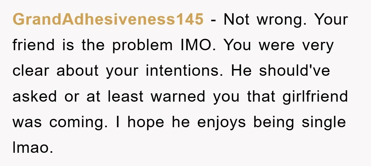 GrandAdhesiveness145 − Not wrong. Your friend is the problem IMO. You were very clear about your intentions. He should've asked or at least warned you that girlfriend was coming. I...