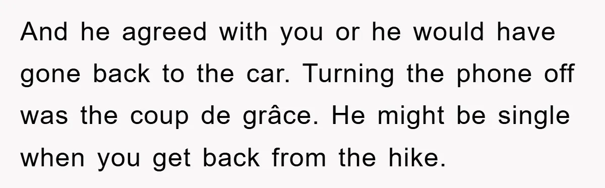 And he agreed with you or he would have gone back to the car. Turning the phone off was the coup de grâce. He might be single when you get...