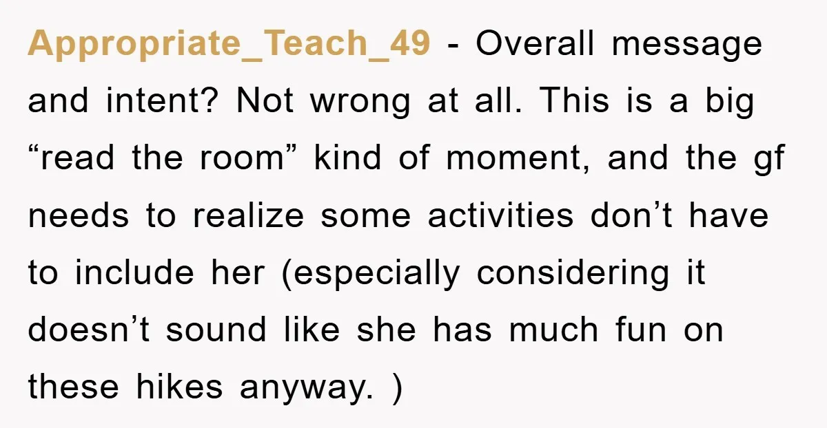 Appropriate_Teach_49 − Overall message and intent? Not wrong at all. This is a big “read the room” kind of moment, and the gf needs to realize some activities don’t have...