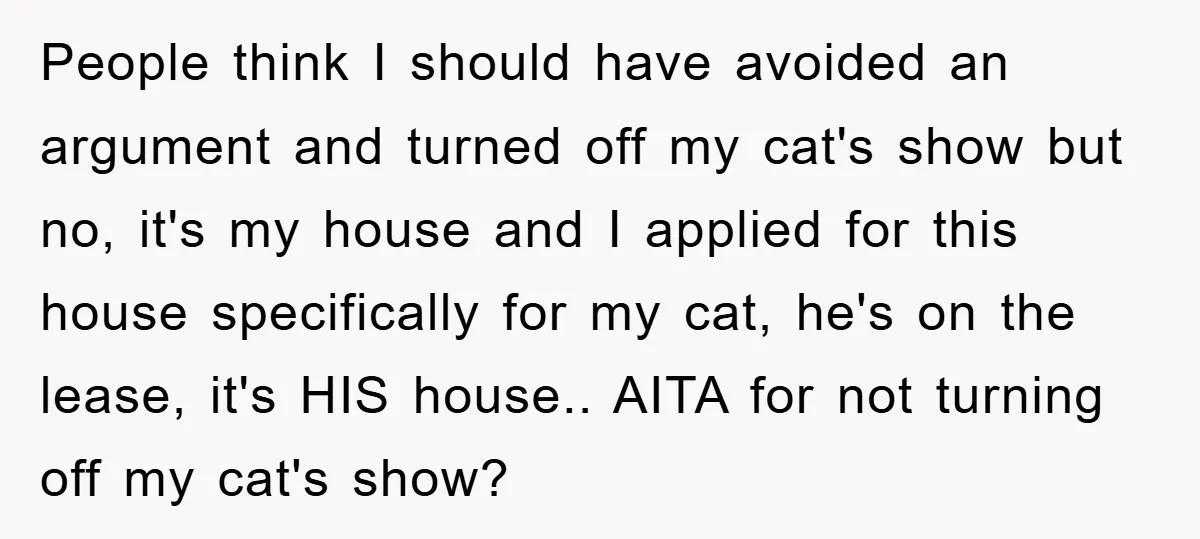 People think I should have avoided an argument and turned off my cat's show but no, it's my house and I applied for this house specifically for my cat, he's...