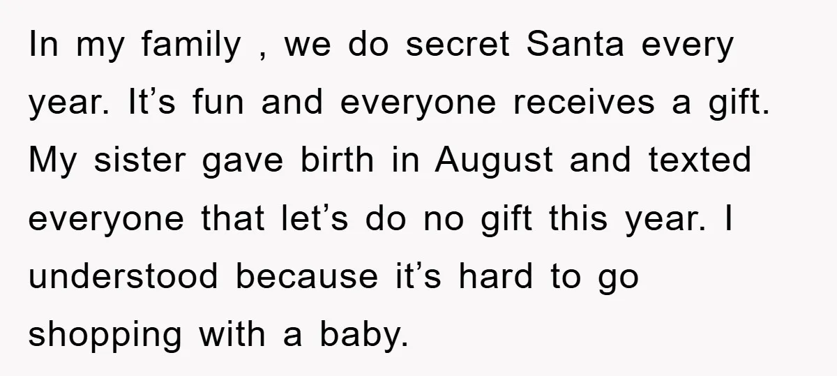 In my family , we do secret Santa every year. It’s fun and everyone receives a gift. My sister gave birth in August and texted everyone that let’s do no...