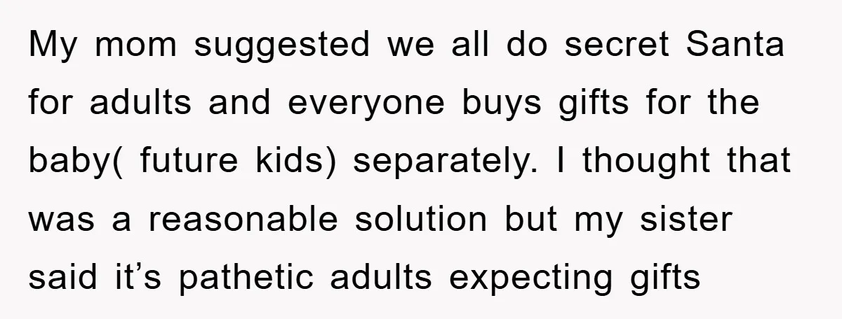 My mom suggested we all do secret Santa for adults and everyone buys gifts for the baby( future kids) separately. I thought that was a reasonable solution but my sister...